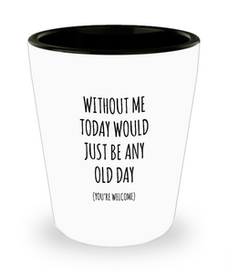 Without Me Today Would Just Be Any Old Day (You're Welcome) Ceramic Shot Glass Funny Gift