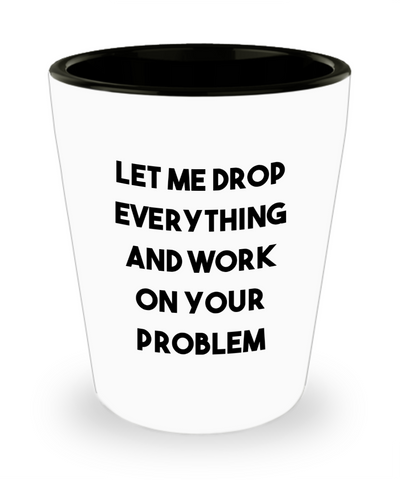Let Me Drop Everything and Work on Your Problem Funny Sarcastic Ceramic Shot Glass